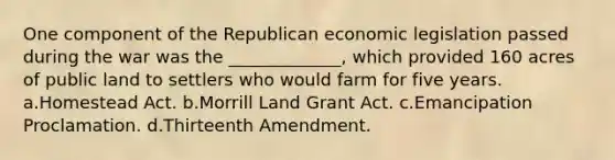 One component of the Republican economic legislation passed during the war was the _____________, which provided 160 acres of public land to settlers who would farm for five years. a.Homestead Act. b.Morrill Land Grant Act. c.Emancipation Proclamation. d.Thirteenth Amendment.