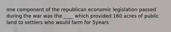 one component of the republican economic legislation passed during the war was the ____ which provided 160 acres of public land to settlers who would farm for 5years