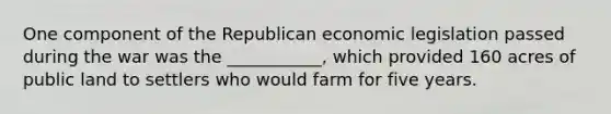 One component of the Republican economic legislation passed during the war was the ___________, which provided 160 acres of public land to settlers who would farm for five years.