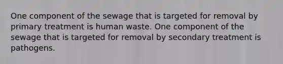 One component of the sewage that is targeted for removal by primary treatment is human waste. One component of the sewage that is targeted for removal by secondary treatment is pathogens.