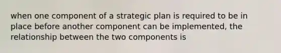 when one component of a strategic plan is required to be in place before another component can be implemented, the relationship between the two components is