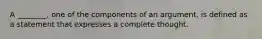 A ________, one of the components of an argument, is defined as a statement that expresses a complete thought.