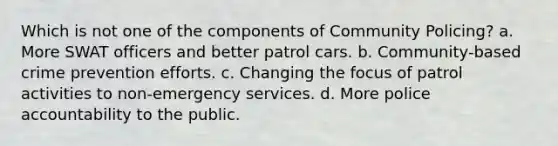 Which is not one of the components of Community Policing? a. More SWAT officers and better patrol cars. b. Community-based crime prevention efforts. c. Changing the focus of patrol activities to non-emergency services. d. More police accountability to the public.