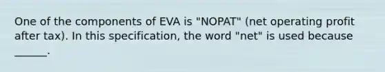 One of the components of EVA is "NOPAT" (net operating profit after tax). In this specification, the word "net" is used because ______.