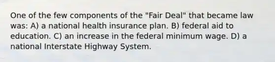 One of the few components of the "Fair Deal" that became law was: A) a national health insurance plan. B) federal aid to education. C) an increase in the federal minimum wage. D) a national Interstate Highway System.