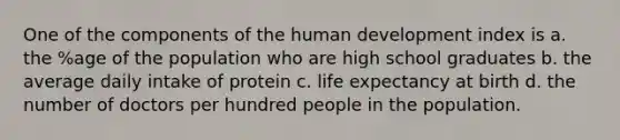 One of the components of the human development index is a. the %age of the population who are high school graduates b. the average daily intake of protein c. life expectancy at birth d. the number of doctors per hundred people in the population.