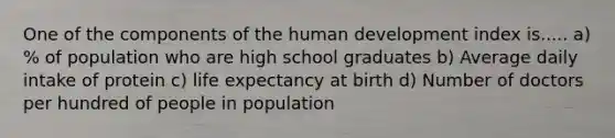 One of the components of the human development index is..... a) % of population who are high school graduates b) Average daily intake of protein c) life expectancy at birth d) Number of doctors per hundred of people in population