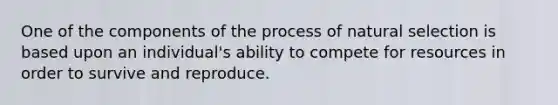 One of the components of the process of natural selection is based upon an individual's ability to compete for resources in order to survive and reproduce.