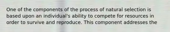 One of the components of the process of natural selection is based upon an individual's ability to compete for resources in order to survive and reproduce. This component addresses the