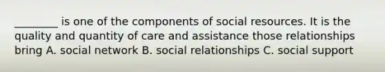 ________ is one of the components of social resources. It is the quality and quantity of care and assistance those relationships bring A. social network B. social relationships C. social support