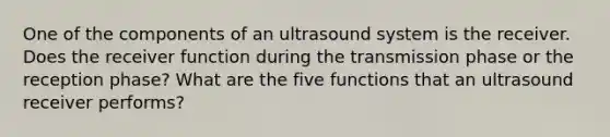 One of the components of an ultrasound system is the receiver. Does the receiver function during the transmission phase or the reception phase? What are the five functions that an ultrasound receiver performs?