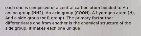 each one is composed of a central carbon atom bonded to An amino group (NH2), An acid group (COOH), A hydrogen atom (H), And a side group (or R group). The primary factor that differentiates one from another is the chemical structure of the side group. It makes each one unique