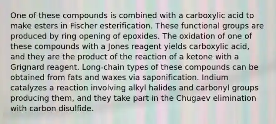 One of these compounds is combined with a carboxylic acid to make esters in Fischer esterification. These functional groups are produced by ring opening of epoxides. The oxidation of one of these compounds with a Jones reagent yields carboxylic acid, and they are the product of the reaction of a ketone with a Grignard reagent. Long-chain types of these compounds can be obtained from fats and waxes via saponification. Indium catalyzes a reaction involving alkyl halides and carbonyl groups producing them, and they take part in the Chugaev elimination with carbon disulfide.