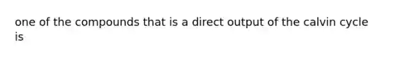 one of the compounds that is a direct output of the calvin cycle is