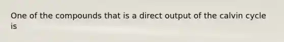 One of the compounds that is a direct output of the calvin cycle is