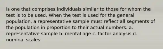 is one that comprises individuals similar to those for whom the test is to be used. When the test is used for the general population, a representative sample must reflect all segments of the population in proportion to their actual numbers. a. representative sample b. mental age c. factor analysis d. nominal scales