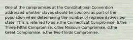 One of the compromises at the Constitutional Convention addressed whether slaves should be counted as part of the population when determining the number of representatives per state. This is referred to as a.the Connecticut Compromise. b.the Three-Fifths Compromise. c.the Missouri Compromise. d.the Great Compromise. e.the Two-Thirds Compromise.