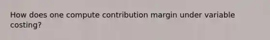 How does one compute contribution margin under variable costing?