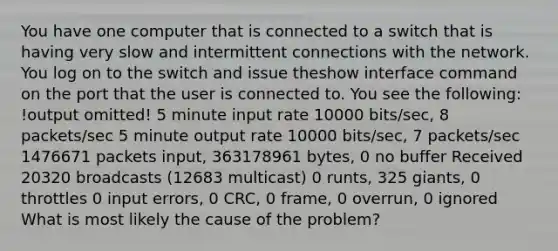 You have one computer that is connected to a switch that is having very slow and intermittent connections with the network. You log on to the switch and issue theshow interface command on the port that the user is connected to. You see the following: !output omitted! 5 minute input rate 10000 bits/sec, 8 packets/sec 5 minute output rate 10000 bits/sec, 7 packets/sec 1476671 packets input, 363178961 bytes, 0 no buffer Received 20320 broadcasts (12683 multicast) 0 runts, 325 giants, 0 throttles 0 input errors, 0 CRC, 0 frame, 0 overrun, 0 ignored What is most likely the cause of the problem?