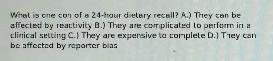 What is one con of a 24-hour dietary recall? A.) They can be affected by reactivity B.) They are complicated to perform in a clinical setting C.) They are expensive to complete D.) They can be affected by reporter bias