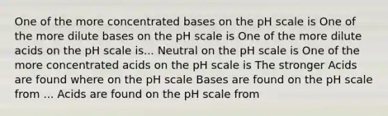 One of the more concentrated bases on the pH scale is One of the more dilute bases on the pH scale is One of the more dilute acids on the pH scale is... Neutral on the pH scale is One of the more concentrated acids on the pH scale is The stronger Acids are found where on the pH scale Bases are found on the pH scale from ... Acids are found on the pH scale from