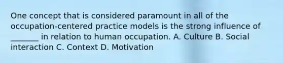 One concept that is considered paramount in all of the occupation-centered practice models is the strong influence of _______ in relation to human occupation. A. Culture B. Social interaction C. Context D. Motivation