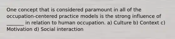 One concept that is considered paramount in all of the occupation-centered practice models is the strong influence of _______ in relation to human occupation. a) Culture b) Context c) Motivation d) Social interaction