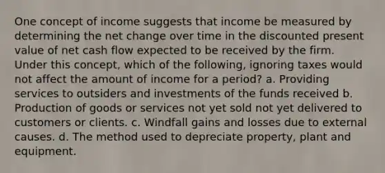 One concept of income suggests that income be measured by determining the net change over time in the discounted present value of net cash flow expected to be received by the firm. Under this concept, which of the following, ignoring taxes would not affect the amount of income for a period? a. Providing services to outsiders and investments of the funds received b. <a href='https://www.questionai.com/knowledge/ks8soMnieU-production-of-goods' class='anchor-knowledge'>production of goods</a> or services not yet sold not yet delivered to customers or clients. c. Windfall gains and losses due to external causes. d. The method used to depreciate property, plant and equipment.