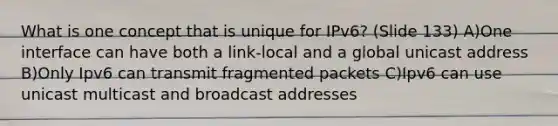 What is one concept that is unique for IPv6? (Slide 133) A)One interface can have both a link-local and a global unicast address B)Only Ipv6 can transmit fragmented packets C)Ipv6 can use unicast multicast and broadcast addresses