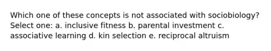 Which one of these concepts is not associated with sociobiology? Select one: a. inclusive fitness b. parental investment c. associative learning d. kin selection e. reciprocal altruism