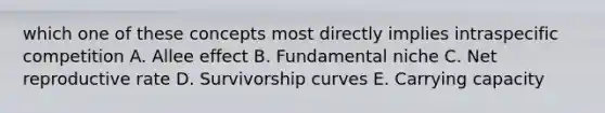 which one of these concepts most directly implies intraspecific competition A. Allee effect B. Fundamental niche C. Net reproductive rate D. Survivorship curves E. Carrying capacity