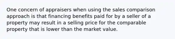 One concern of appraisers when using the sales comparison approach is that financing benefits paid for by a seller of a property may result in a selling price for the comparable property that is lower than the market value.