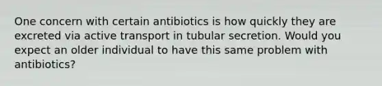 One concern with certain antibiotics is how quickly they are excreted via active transport in tubular secretion. Would you expect an older individual to have this same problem with antibiotics?