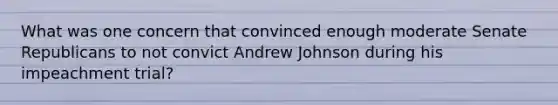 What was one concern that convinced enough moderate Senate Republicans to not convict Andrew Johnson during his impeachment trial?