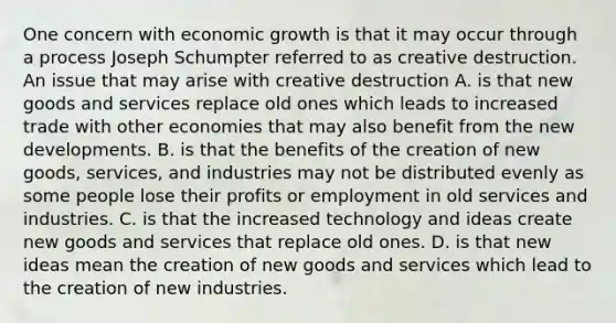 One concern with economic growth is that it may occur through a process Joseph Schumpter referred to as creative destruction. An issue that may arise with creative destruction A. is that new goods and services replace old ones which leads to increased trade with other economies that may also benefit from the new developments. B. is that the benefits of the creation of new​ goods, services, and industries may not be distributed evenly as some people lose their profits or employment in old services and industries. C. is that the increased technology and ideas create new goods and services that replace old ones. D. is that new ideas mean the creation of new goods and services which lead to the creation of new industries.