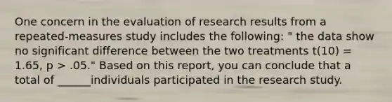 One concern in the evaluation of research results from a repeated-measures study includes the following: " the data show no significant difference between the two treatments t(10) = 1.65, p > .05." Based on this report, you can conclude that a total of ______individuals participated in the research study.