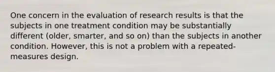 One concern in the evaluation of research results is that the subjects in one treatment condition may be substantially different (older, smarter, and so on) than the subjects in another condition. However, this is not a problem with a repeated-measures design.