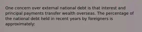 One concern over external national debt is that interest and principal payments transfer wealth overseas. The percentage of the national debt held in recent years by foreigners is approximately: