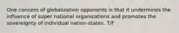 One concern of globalization opponents is that it undermines the influence of super national organizations and promotes the sovereignty of individual nation-states. T/F