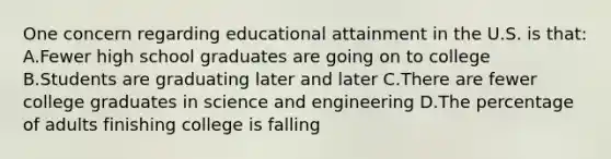 One concern regarding educational attainment in the U.S. is that: A.Fewer high school graduates are going on to college B.Students are graduating later and later C.There are fewer college graduates in science and engineering D.The percentage of adults finishing college is falling