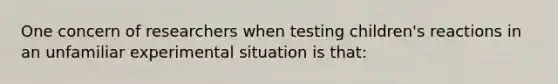 One concern of researchers when testing children's reactions in an unfamiliar experimental situation is that: