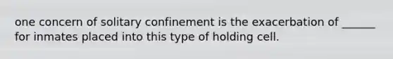 one concern of solitary confinement is the exacerbation of ______ for inmates placed into this type of holding cell.