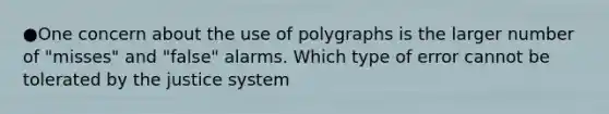 ●One concern about the use of polygraphs is the larger number of "misses" and "false" alarms. Which type of error cannot be tolerated by the justice system