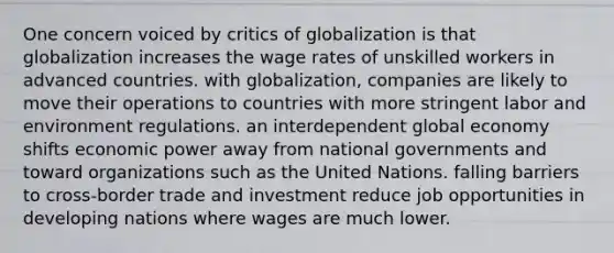 One concern voiced by critics of globalization is that globalization increases the wage rates of unskilled workers in advanced countries. with globalization, companies are likely to move their operations to countries with more stringent labor and environment regulations. an interdependent global economy shifts economic power away from national governments and toward organizations such as the United Nations. falling barriers to cross-border trade and investment reduce job opportunities in developing nations where wages are much lower.