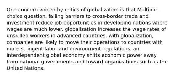 One concern voiced by critics of globalization is that Multiple choice question. falling barriers to cross-border trade and investment reduce job opportunities in developing nations where wages are much lower. globalization increases the wage rates of unskilled workers in advanced countries. with globalization, companies are likely to move their operations to countries with more stringent labor and environment regulations. an interdependent global economy shifts economic power away from national governments and toward organizations such as the United Nations.