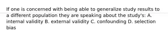 If one is concerned with being able to generalize study results to a different population they are speaking about the study's: A. internal validity B. external validity C. confounding D. selection bias