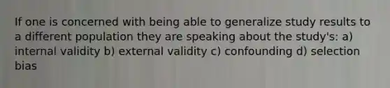 If one is concerned with being able to generalize study results to a different population they are speaking about the study's: a) internal validity b) external validity c) confounding d) selection bias