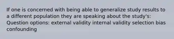 If one is concerned with being able to generalize study results to a different population they are speaking about the study's: Question options: external validity internal validity selection bias confounding