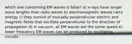 which one concerning EM waves is false? a) x-rays have longer wave lengths than radio waves b) electromagnetic waves carry energy c) they consist of mutually perpendicular electric and magnetic fields that oscillate perpendicular to the direction of propagation d) in vacuum, all EM waves are the same speed e) lower frequency EM waves can be produced by oscillating circuits