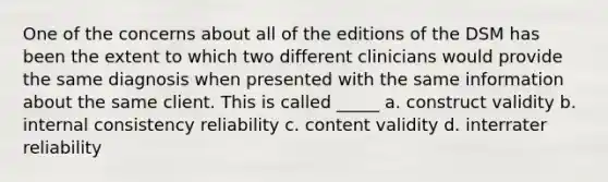 One of the concerns about all of the editions of the DSM has been the extent to which two different clinicians would provide the same diagnosis when presented with the same information about the same client. This is called _____ a. construct validity b. internal consistency reliability c. content validity d. interrater reliability